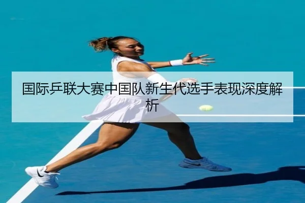 国际乒联大赛中国队新生代选手表现深度解析